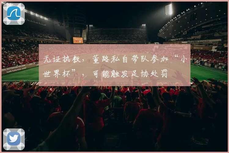 无证执教,董路私自带队参加“小世界杯”,可能触发足协处罚