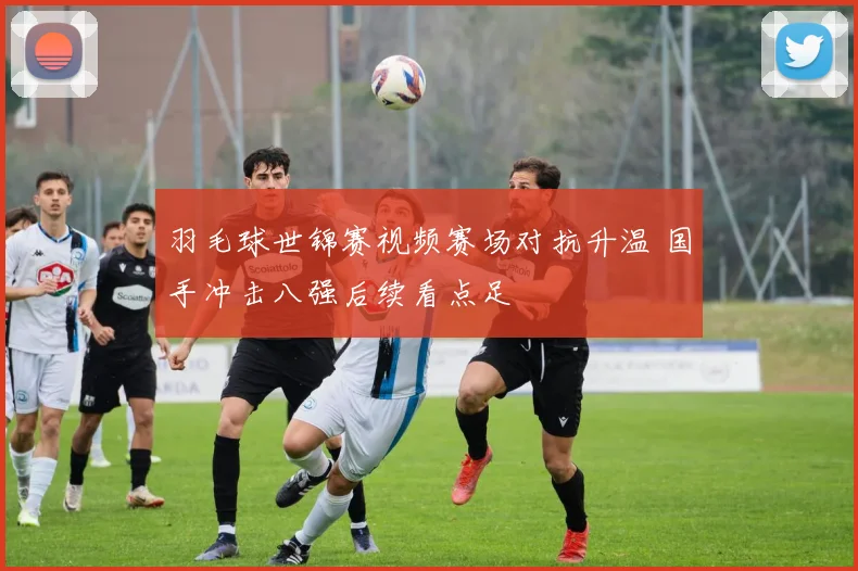 羽毛球世锦赛视频赛场对抗升温 国手冲击八强后续看点足