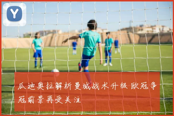 瓜迪奥拉解析曼城战术升级 欧冠争冠前景再受关注